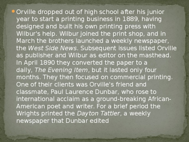 Orville dropped out of high school after his junior year to start a printing business in 1889, having designed and built his own printing press with Wilbur's help. Wilbur joined the print shop, and in March the brothers launched a weekly newspaper, the  West Side News . Subsequent issues listed Orville as publisher and Wilbur as editor on the masthead. In April 1890 they converted the paper to a daily,  The Evening Item , but it lasted only four months. They then focused on commercial printing. One of their clients was Orville's friend and classmate, Paul Laurence Dunbar, who rose to international acclaim as a ground-breaking African-American poet and writer. For a brief period the Wrights printed the  Dayton Tattler , a weekly newspaper that Dunbar edited 