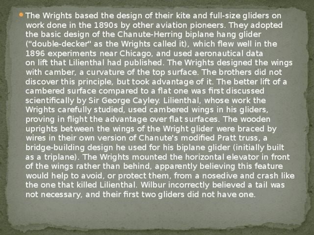 The Wrights based the design of their kite and full-size gliders on work done in the 1890s by other aviation pioneers. They adopted the basic design of the Chanute-Herring biplane hang glider (