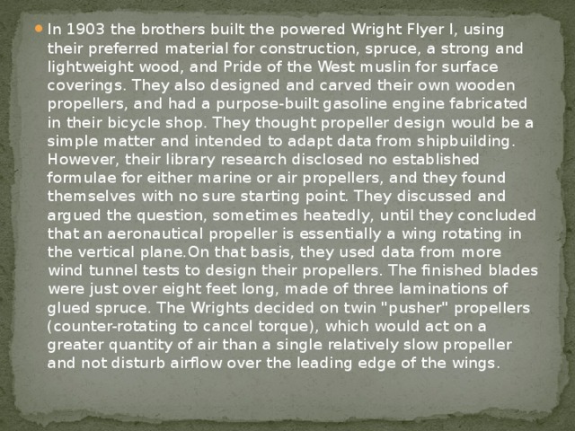 In 1903 the brothers built the powered Wright Flyer I, using their preferred material for construction, spruce, a strong and lightweight wood, and Pride of the West muslin for surface coverings. They also designed and carved their own wooden propellers, and had a purpose-built gasoline engine fabricated in their bicycle shop. They thought propeller design would be a simple matter and intended to adapt data from shipbuilding. However, their library research disclosed no established formulae for either marine or air propellers, and they found themselves with no sure starting point. They discussed and argued the question, sometimes heatedly, until they concluded that an aeronautical propeller is essentially a wing rotating in the vertical plane.On that basis, they used data from more wind tunnel tests to design their propellers. The finished blades were just over eight feet long, made of three laminations of glued spruce. The Wrights decided on twin 