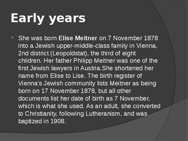 Early years She was born Elise Meitner on 7 November 1878 into a Jewish upper-middle-class family in Vienna, 2nd district (Leopoldstat), the third of eight children. Her father Philipp Meitner was one of the first Jewish lawyers in Austria.She shortened her name from Elise to Lise. The birth register of Vienna's Jewish community lists Meitner as being born on 17 November 1878, but all other documents list her date of birth as 7 November, which is what she used. As an adult, she converted to Christianity, following Lutheranism, and was baptized in 1908. 