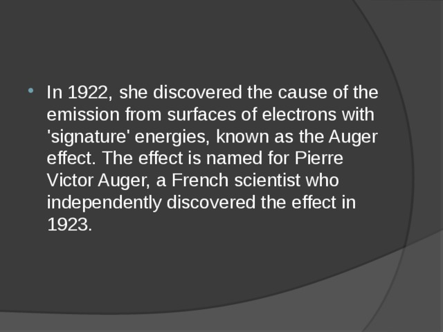 In 1922, she discovered the cause of the emission from surfaces of electrons with 'signature' energies, known as the Auger effect. The effect is named for Pierre Victor Auger, a French scientist who independently discovered the effect in 1923. 