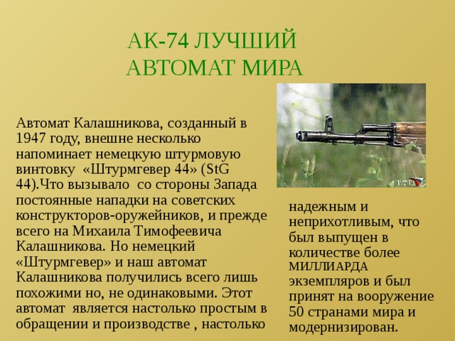 АК-74 ЛУЧШИЙ АВТОМАТ МИРА Автомат Калашникова, созданный в 1947 году, внешне несколько напоминает немецкую штурмовую винтовку «Штурмгевер 44» (StG 44).Что вызывало со стороны Запада постоянные нападки на советских конструкторов-оружейников, и прежде всего на Михаила Тимофеевича Калашникова. Но немецкий «Штурмгевер» и наш автомат Калашникова получились всего лишь похожими но, не одинаковыми. Этот автомат является настолько простым в обращении и производстве , настолько надежным и неприхотливым, что был выпущен в количестве более МИЛЛИАРДА экземпляров и был принят на вооружение 50 странами мира и модернизирован. 