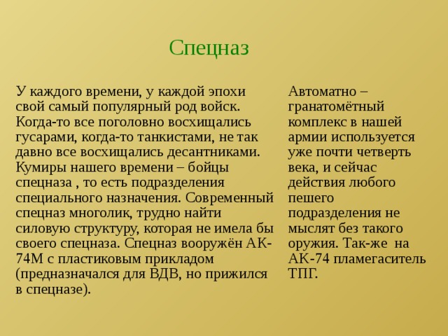 Спецназ У каждого времени, у каждой эпохи свой самый популярный род войск. Когда-то все поголовно восхищались гусарами, когда-то танкистами, не так давно все восхищались десантниками. Кумиры нашего времени – бойцы спецназа , то есть подразделения специального назначения. Современный спецназ многолик, трудно найти силовую структуру, которая не имела бы своего спецназа. Спецназ вооружён АК-74М с пластиковым прикладом (предназначался для ВДВ, но прижился в спецназе). Автоматно –гранатомётный комплекс в нашей армии используется уже почти четверть века, и сейчас действия любого пешего подразделения не мыслят без такого оружия. Так-же на AK-74 пламегаситель ТПГ. 