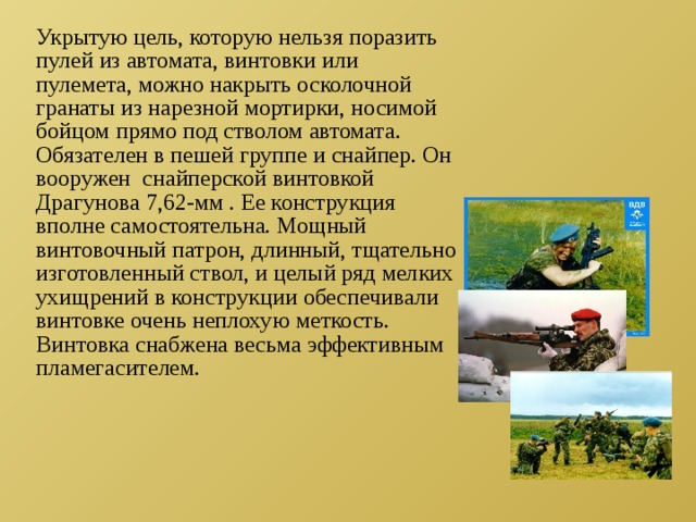 Укрытую цель, которую нельзя поразить пулей из автомата, винтовки или пулемета, можно накрыть осколочной гранаты из нарезной мортирки, носимой бойцом прямо под стволом автомата. Обязателен в пешей группе и снайпер. Он вооружен снайперской винтовкой Драгунова 7,62-мм . Ее конструкция вполне самостоятельна. Мощный винтовочный патрон, длинный, тщательно изготовленный ствол, и целый ряд мелких ухищрений в конструкции обеспечивали винтовке очень неплохую меткость. Винтовка снабжена весьма эффективным пламегасителем. 
