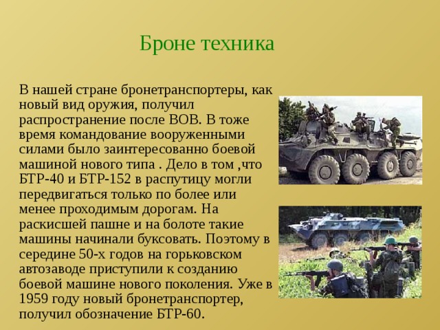Броне техника В нашей стране бронетранспортеры, как новый вид оружия, получил распространение после ВОВ. В тоже время командование вооруженными силами было заинтересованно боевой машиной нового типа . Дело в том ,что БТР-40 и БТР-152 в распутицу могли передвигаться только по более или менее проходимым дорогам. На раскисшей пашне и на болоте такие машины начинали буксовать. Поэтому в середине 50-х годов на горьковском автозаводе приступили к созданию боевой машине нового поколения. Уже в 1959 году новый бронетранспортер, получил обозначение БТР-60. 