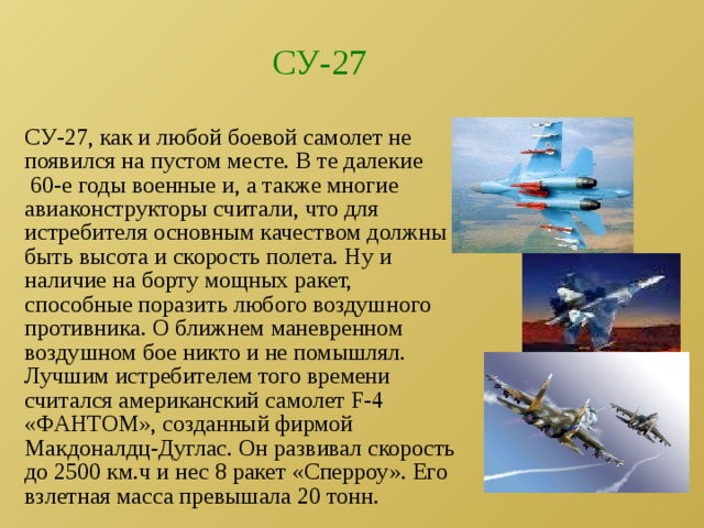 СУ-27 СУ-27, как и любой боевой самолет не появился на пустом месте. В те далекие 60-е годы военные и, а также многие авиаконструкторы считали, что для истребителя основным качеством должны быть высота и скорость полета. Ну и наличие на борту мощных ракет, способные поразить любого воздушного противника. О ближнем маневренном воздушном бое никто и не помышлял. Лучшим истребителем того времени считался американский самолет F-4 «ФАНТОМ», созданный фирмой Макдоналдц-Дуглас. Он развивал скорость до 2500 км.ч и нес 8 ракет «Сперроу». Его взлетная масса превышала 20 тонн. 