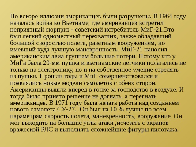 Но вскоре иллюзии американцев были разрушены. В 1964 году началась война во Вьетнаме, где американцев встретил неприятный сюрприз - советский истребитель МиГ-21.Это был легкий одноместный перехватчик, также обладавший большой скоростью полета, ракетным вооружением, но имевший куда лучшую маневренность. МиГ-21 наносил американским авиа группам большие потери. Потому что у МиГа была 20-мм пушка и вьетнамские летчики полагались не только на электронику, но и на собственное умение стрелять из пушки. Прошли годы и МиГ совершенствовался и появлялись новые модели самолетов с обеих сторон. Американцы вышли вперед в гонке за господство в воздухе. И тогда было принято решение не догнать, а перегнать американцев. В 1971 году была начата работа над созданием нового самолета СУ-27. Он был на 10 % лучше по всем параметрам скорость полета, маневренность, вооружение. Он мог выходить на большие углы атаки ,исчезать с экранов вражеской РЛС и выполнять сложнейшие фигуры пилотажа. 
