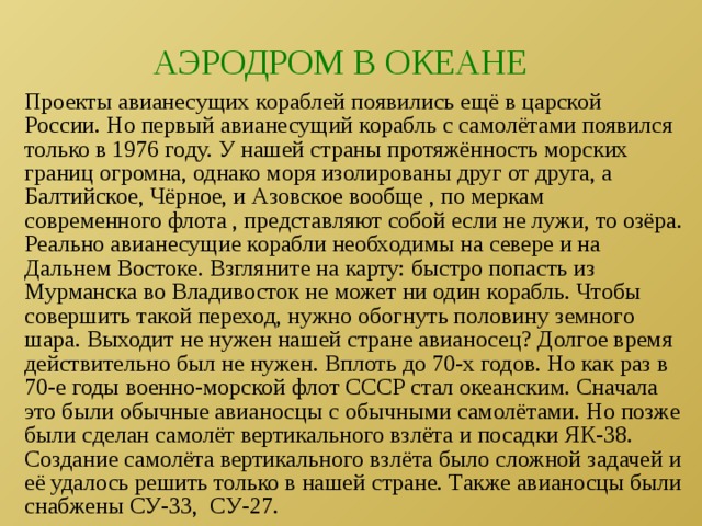 АЭРОДРОМ В ОКЕАНЕ Проекты авианесущих кораблей появились ещё в царской России. Но первый авианесущий корабль с самолётами появился только в 1976 году. У нашей страны протяжённость морских границ огромна, однако моря изолированы друг от друга, а Балтийское, Чёрное, и Азовское вообще , по меркам современного флота , представляют собой если не лужи, то озёра. Реально авианесущие корабли необходимы на севере и на Дальнем Востоке. Взгляните на карту: быстро попасть из Мурманска во Владивосток не может ни один корабль. Чтобы совершить такой переход, нужно обогнуть половину земного шара. Выходит не нужен нашей стране авианосец? Долгое время действительно был не нужен. Вплоть до 70-х годов. Но как раз в 70-е годы военно-морской флот СССР стал океанским. Сначала это были обычные авианосцы с обычными самолётами. Но позже были сделан самолёт вертикального взлёта и посадки ЯК-38. Создание самолёта вертикального взлёта было сложной задачей и её удалось решить только в нашей стране. Также авианосцы были снабжены СУ-33, СУ-27. 