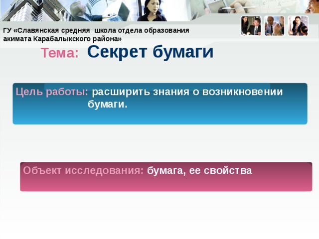 ГУ «Славянская средняя школа отдела образования акимата Карабалыкского района» Тема: Секрет бумаги Цель работы: расширить знания о возникновении бумаги. Объект исследования: бумага, ее свойства 