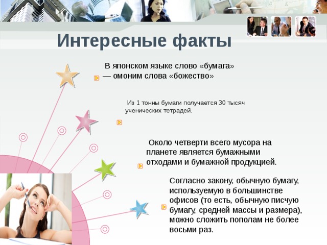  Интересные факты  В японском языке слово «бумага» — омоним слова «божество»  Из 1 тонны бумаги получается 30 тысяч ученических тетрадей.   Около четверти всего мусора на планете является бумажными отходами и бумажной продукцией.  Согласно закону, обычную бумагу, используемую в большинстве офисов (то есть, обычную писчую бумагу, средней массы и размера), можно сложить пополам не более восьми раз.  