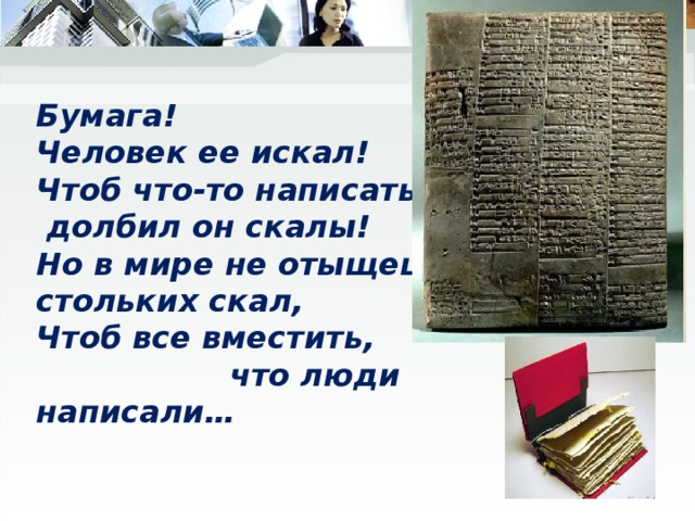 Бумага!  Человек ее искал!  Чтоб что-то написать,  долбил он скалы!  Но в мире не отыщешь  стольких скал,  Чтоб все вместить,  что люди написали… 