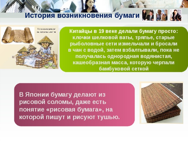 История возникновения бумаги Китайцы в 19 веке делали бумагу просто : клочки шелковой ваты, тряпье, старые рыболовные сети измельчали и бросали в чан с водой, затем взбалтывали, пока не получалась однородная водянистая, кашеобразная масса, которую черпали бамбуковой сеткой В Японии бумагу делают из рисовой соломы, даже есть понятие «рисовая бумага», на которой пишут и рисуют тушью. 
