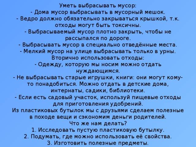 Уметь выбрасывать мусор:  - Дома мусор выбрасывать в мусорный мешок.  - Ведро должно обязательно закрываться крышкой, т.к. отходы могут быть токсичны.  - Выбрасываемый мусор плотно закрыть, чтобы не рассыпался по дороге.  - Выбрасывать мусор в специально отведённые места.  - Мелкий мусор на улице выбрасывать только в урны.  Вторично использовать отходы:  - Одежду, которую мы носим можно отдать нуждающимся.  - Не выбрасывать старые игрушки, книги: они могут кому-то понадобиться. Можно отдать в детские дома, интернаты, садики, библиотеки.  - Если есть садовый участок, используй пищевые отходы для приготовления удобрений.  Из пластиковых бутылок мы с друзьями сделаем полезные в походе вещи и сэкономим деньги родителей.  Что же нам делать?  1. Исследовать пустую пластиковую бутылку.  2. Подумать, где можно использовать её свойства.  3. Изготовить полезные предметы.               
