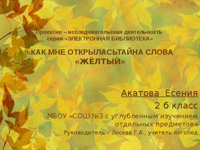Проектно – исследовательская деятельность  серия «ЭЛЕКТРОННАЯ БИБЛИОТЕКА»   «КАК МНЕ ОТКРЫЛАСЬТАЙНА СЛОВА « ЖЁЛТЫЙ » Акатова Есения 2 б класс МБОУ «СОШ №3 с углубленным изучением отдельных предметов» Руководитель – Лосева Г.А., учитель-логопед 