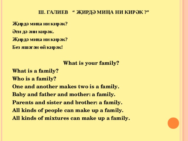  Ш. ГАЛИЕВ “ ҖИРДӘ МИҢА НИ КИРӘК ?”   Җирдә миңа ни кирәк? Әти дә әни кирәк. Җирдә миңа ни кирәк? Без яшәгән өй кирәк!   What is your family? What is a family? Who is a family? One and another makes two is a family. Baby and father and mother: a family. Parents and sister and brother: a family. All kinds of people can make up a family. All kinds of mixtures can make up a family.  