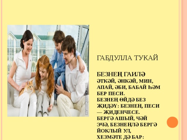      ГАБДУЛЛА ТУКАЙ   БЕЗНЕҢ ГАИЛӘ  ӘТКӘЙ, ӘНКӘЙ, МИН, АПАЙ, ӘБИ, БАБАЙ ҺӘМ БЕР ПЕСИ.  БЕЗНЕҢ ӨЙДӘ БЕЗ ҖИДӘҮ: БЕЗНЕҢ, ПЕСИ — ҖИДЕНЧЕСЕ.  БЕРГӘ АШЫЙ, ЧӘЙ ЭЧӘ, БЕЗНЕҢЛӘ БЕРГӘ ЙОКЛЫЙ УЛ,  ХЕЗМӘТЕ ДӘ БАР: ӨЙНЕ ТЫЧКАН ЯВЫЗДАН САКЛЫЙ УЛ. 
