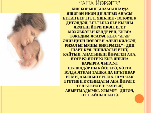 РИВАЯТЬ – ЛЕГЕНДА.  БОРЫНГЫЛАРДАН, БУЫННАН БУЫНГА СӨЙЛӘНЕП (КҮЧЕП) КИЛГӘН ХИКӘЯ, ТАРИХ.  “АНА ЙӨРӘГЕ”   БИК БОРЫНГЫ ЗАМАННАРДА ЯШӘГӘН ИКӘН ДИ ЯЛГЫЗ АНАСЫ БЕЛӘН БЕР ЕГЕТ. ЯШЬЛЕК - ЮЛӘРЛЕК ДИГӘНДӘЙ, ЕГЕТЕБЕЗ БЕР КЫЗНЫ ЯРАТЫП ЙӨРИ ИКӘН. ЕГЕТ МӘХӘББӘТЕН БЕЛДЕРЕП, КЫЗГА ТӘКЪДИМ ЯСАГАЧ, КЫЗ: “ӘГӘР ӘНИЕҢНЕҢ ЙӨРӘГЕН АЛЫП КИЛСӘҢ, РИЗАЛЫГЫМНЫ БИРЕРМЕН,” - ДИП ШАРТ КУЯ. НИШЛӘСЕН ЕГЕТ, КАЙТЫП, АНАСЫНЫҢ ЙӨРӘГЕН АЛА, ЙӨГЕРӘ-ЙӨГЕРӘ КЫЗ ЯНЫНА БАРЫРГА ЧЫГА.УЛ  ШУЛКАДӘР НЫК ЙӨГЕРӘ, ХӘТТА ЮЛДА ЯТКАН ТАШКА ДА ИГЪТИБАР ИТМИ, АБЫНЫП ЕГЫЛА. ШУЛ ЧАК ЕГЕТНЕҢ КУЛЫНДАГЫ АНА ЙӨРӘГЕ ТЕЛГӘ КИЛЕП: ”АЯГЫҢ АВЫРТМАДЫМЫ, УЛЫМ?” - ДИГӘЧ, ЕГЕТ АЙНЫП КИТӘ.    