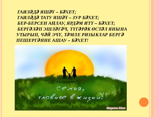  ГАИЛӘДӘ ЯШӘҮ – БӘХЕТ;  ГАИЛӘДӘ ТАТУ ЯШӘҮ – ЗУР БӘХЕТ;   БЕР-БЕРСЕН АҢЛАУ, ЯРДӘМ ИТҮ – БӘХЕТ;   БЕРГӘЛӘП ЭШЛӘГӘЧ, ТҮГӘРӘК ӨСТӘЛ ЯНЫНА УТЫРЫП, ЧӘЙ ЭЧҮ, ТӘМЛЕ РИЗЫКЛАР БЕРГӘ ПЕШЕРГӘННЕ АШАУ – БӘХЕТ!   