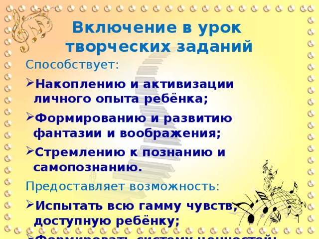 Включение в урок творческих заданий Способствует: Накоплению и активизации личного опыта ребёнка; Формированию и развитию фантазии и воображения; Стремлению к познанию и самопознанию. Предоставляет возможность: Испытать всю гамму чувств, доступную ребёнку; Формировать систему ценностей; Формировать потребность в общении с искусством. 