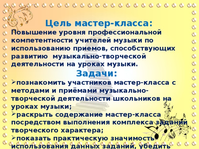  Цель мастер-класса:  Повышение уровня профессиональной компетентности учителей музыки по использованию приемов, способствующих развитию музыкально-творческой деятельности на уроках музыки.  Задачи: познакомить участников мастер-класса с методами и приёмами музыкально-творческой деятельности школьников на уроках музыки; раскрыть содержание мастер-класса посредством выполнения комплекса заданий творческого характера; показать практическую значимость использования данных заданий, убедить педагогов в целесообразности их использования в практической деятельности на занятиях. 