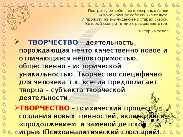 Построю дом себе я из консервных банок  И ярко-красное себе сошью пальто.  И проживу жизнь чудаком из старых сказок,  Который смотрит в мир с раскрытым ртом.   Виктор Луферов  ТВОРЧЕСТВО – деятельность, порождающая нечто качественно новое и отличающаяся неповторимостью, общественно – исторической уникальностью. Творчество специфично для человека т.к. всегда предполагает творца – субъекта творческой деятельности. ТВОРЧЕСТВО – психический процесс создания новых ценностей, являющийся «продолжением и заменой детской игры» (Психоаналитический глоссарий). ТВОРЧЕСТВО  - деятельность, результатом которой является создание новых материальных и духовных ценностей (краткий психологический словарь под общей ред. А.В. Петровского, М,Г, Ярошевского) 