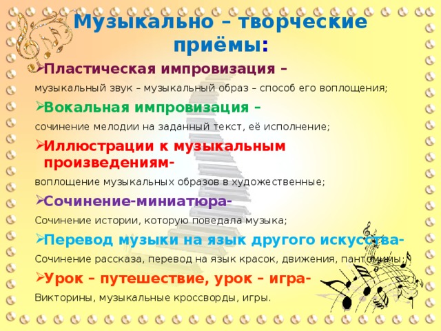 Музыкально – творческие приёмы : Пластическая импровизация – музыкальный звук – музыкальный образ – способ его воплощения; Вокальная импровизация – сочинение мелодии на заданный текст, её исполнение; Иллюстрации к музыкальным произведениям- воплощение музыкальных образов в художественные; Сочинение-миниатюра- Сочинение истории, которую поведала музыка; Перевод музыки на язык другого искусства- Сочинение рассказа, перевод на язык красок, движения, пантомимы; Урок – путешествие, урок – игра- Викторины, музыкальные кроссворды, игры. 