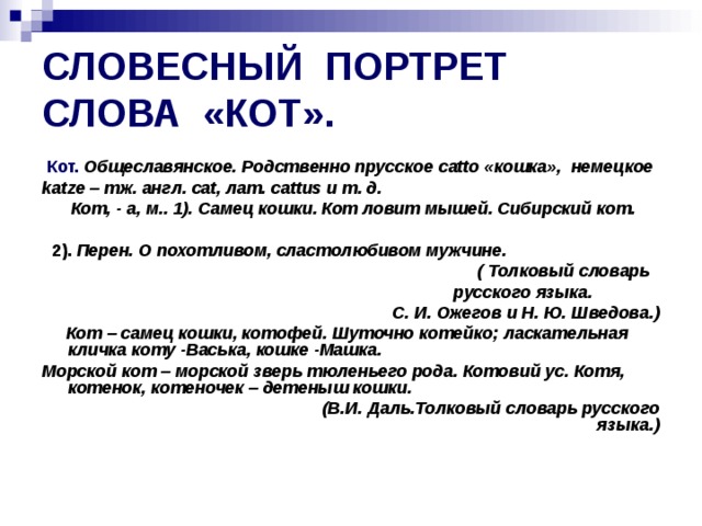 СЛОВЕСНЫЙ ПОРТРЕТ СЛОВА «КОТ».  Кот. Общеславянское. Родственно прусское catto «кошка», немецкое katze – тж. англ. cat , лат. cattus и т. д.  Кот, - а, м.. 1). Самец кошки. Кот ловит мышей. Сибирский кот.   2). Перен. О похотливом, сластолюбивом мужчине.   ( Толковый словарь русского языка.  С. И. Ожегов и Н. Ю. Шведова.)  Кот – самец кошки, котофей. Шуточно котейко; ласкательная кличка коту -Васька, кошке -Машка. Морской кот – морской зверь тюленьего рода. Котовий ус. Котя, котенок, котеночек – детеныш кошки.  (В.И. Даль.Толковый словарь русского языка.) 