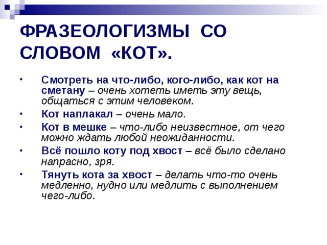 ФРАЗЕОЛОГИЗМЫ СО СЛОВОМ «КОТ». Смотреть на что-либо, кого-либо, как кот на сметану  – очень хотеть иметь эту вещь, общаться с этим человеком. Кот наплакал  – очень мало . Кот в мешке  – что-либо неизвестное, от чего можно ждать любой неожиданности. Всё пошло коту под хвост – всё было сделано напрасно, зря. Тянуть кота за хвост  – делать что-то очень медленно, нудно или медлить с выполнением чего-либо. 