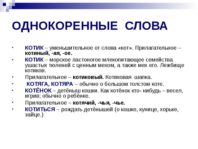 ОДНОКОРЕННЫЕ СЛОВА КОТИК – уменьшительное от слова «кот». Прилагательное – котиный, -ая, -ое. КОТИК  – морское ластоногое млекопитающее семейства ушастых тюленей с ценным мехом, а также мех его. Лежбище котиков. Прилагательное – котиковый. Котиковая шапка.  КОТЯГА, КОТЯРА  – обычно о большом толстом коте. КОТЁНОК  – детёныш кошки. Как котёнок кто- нибудь – весел, игрив; обычно о ребёнке. Прилагательное – котячий, -чья, -чье. КОТИТЬСЯ – рождать детёнышей (о кошке, кунице, хорьке, зайце.) 