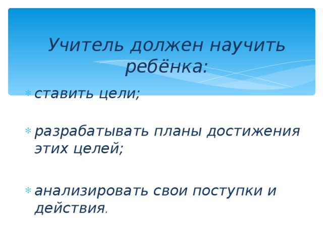 Учитель должен научить ребёнка: ставить цели;  разрабатывать планы достижения этих целей;  анализировать свои поступки и действия . 