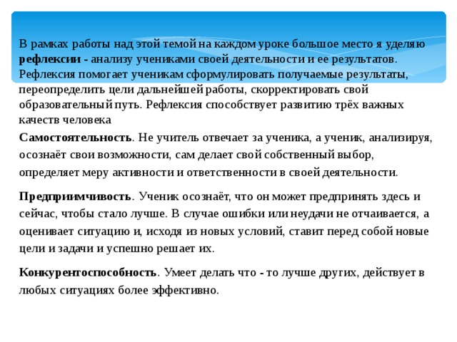 В рамках работы над этой темой на каждом уроке большое место я уделяю рефлексии - анализу учениками своей деятельности и ее результатов. Рефлексия помогает ученикам сформулировать получаемые результаты, переопределить цели дальнейшей работы, скорректировать свой образовательный путь. Рефлексия способствует развитию трёх важных качеств человека Самостоятельность . Не учитель отвечает за ученика, а ученик, анализируя, осознаёт свои возможности, сам делает свой собственный выбор, определяет меру активности и ответственности в своей деятельности. Предприимчивость . Ученик осознаёт, что он может предпринять здесь и сейчас, чтобы стало лучше. В случае ошибки или неудачи не отчаивается, а оценивает ситуацию и, исходя из новых условий, ставит перед собой новые цели и задачи и успешно решает их. Конкурентоспособность . Умеет делать что - то лучше других, действует в любых ситуациях более эффективно. 