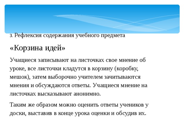 3. Рефлексия содержания учебного предмета «Корзина идей» Учащиеся записывают на листочках свое мнение об уроке, все листочки кладутся в корзину (коробку, мешок), затем выборочно учителем зачитываются мнения и обсуждаются ответы. Учащиеся мнение на листочках высказывают анонимно. Таким же образом можно оценить ответы учеников у доски, выставив в конце урока оценки и обсудив их.  