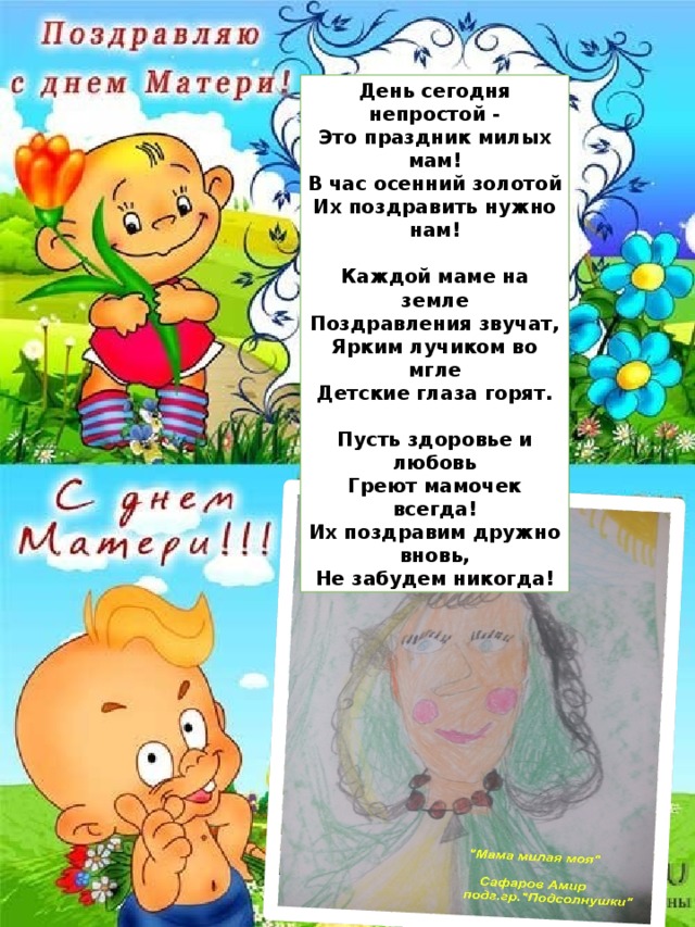 День сегодня непростой - Это праздник милых мам! В час осенний золотой Их поздравить нужно нам!  Каждой маме на земле Поздравления звучат, Ярким лучиком во мгле Детские глаза горят.  Пусть здоровье и любовь Греют мамочек всегда! Их поздравим дружно вновь, Не забудем никогда! 