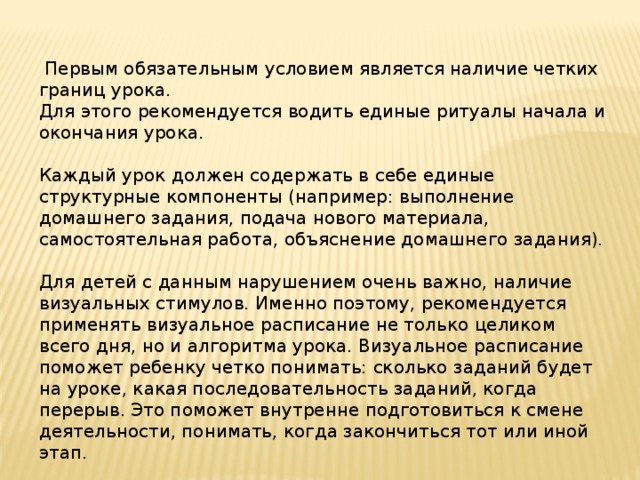  Первым обязательным условием является наличие четких границ урока. Для этого рекомендуется водить единые ритуалы начала и окончания урока. Каждый урок должен содержать в себе единые структурные компоненты (например: выполнение домашнего задания, подача нового материала, самостоятельная работа, объяснение домашнего задания). Для детей с данным нарушением очень важно, наличие визуальных стимулов. Именно поэтому, рекомендуется применять визуальное расписание не только целиком всего дня, но и алгоритма урока. Визуальное расписание поможет ребенку четко понимать: сколько заданий будет на уроке, какая последовательность заданий, когда перерыв. Это поможет внутренне подготовиться к смене деятельности, понимать, когда закончиться тот или иной этап. 