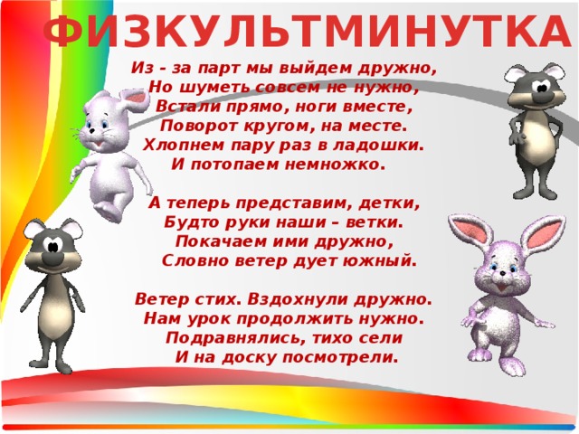 ФИЗКУЛЬТМИНУТКА Из - за парт мы выйдем дружно,  Но шуметь совсем не нужно,  Встали прямо, ноги вместе,  Поворот кругом, на месте.  Хлопнем пару раз в ладошки.  И потопаем немножко.    А теперь представим, детки,  Будто руки наши – ветки.  Покачаем ими дружно,   Словно ветер дует южный.   Ветер стих. Вздохнули дружно.  Нам урок продолжить нужно.  Подравнялись, тихо сели  И на доску посмотрели. 
