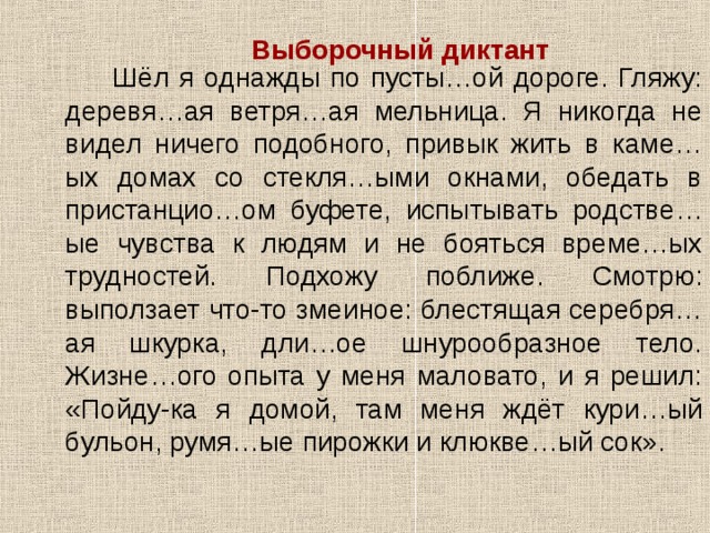 Выборочный диктант Шёл я однажды по пусты…ой дороге. Гляжу: деревя…ая ветря…ая мельница. Я никогда не видел ничего подобного, привык жить в каме…ых домах со стекля…ыми окнами, обедать в пристанцио…ом буфете, испытывать родстве…ые чувства к людям и не бояться време…ых трудностей. Подхожу поближе. Смотрю: выползает что-то змеиное: блестящая серебря…ая шкурка, дли…ое шнурообразное тело. Жизне…ого опыта у меня маловато, и я решил: «Пойду-ка я домой, там меня ждёт кури…ый бульон, румя…ые пирожки и клюкве…ый сок». 
