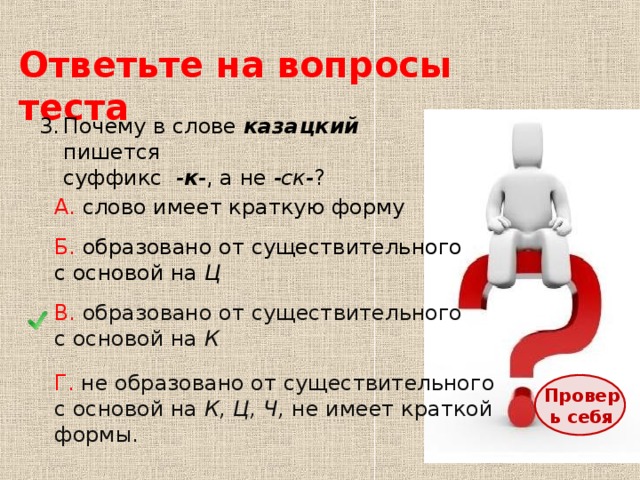 Ответьте на вопросы теста Почему в слове казацкий пишется  суффикс - к - , а не -ск- ? А. слово имеет краткую форму Б. образовано от существительного с основой на Ц В. образовано от существительного с основой на К Г. не образовано от существительного с основой на К, Ц, Ч, не имеет краткой формы. Проверь себя 