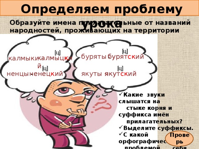 Определяем проблему урока Образуйте имена прилагательные от названий народностей, проживающих на территории России. [ ц ] [ ц ] бурятский  бурят ск ий  буряты - калмыц к ий калмыцкий калмыки - [ ц ] [ ц ] ненец к ий якут ск ий ненецкий якутский якуты - ненцы - Какие звуки слышатся на  стыке корня и суффикса имён  прилагательных? Выделите суффиксы. С какой орфографической  проблемой столкнулись? Проверь себя 