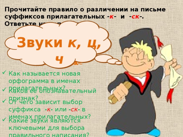 Прочитайте правило о различении на письме суффиксов прилагательных - к - и - ск - . Ответьте на вопросы. «Различение на письме суффиксов прилагательных -к- и -ск-» От характера конечного согласного основы существительного, от которого образовано прилагательное Опознавательный признак – стечение согласных Звуки к, ц, ч Как называется новая орфограмма в именах прилагательных? Каков её опознавательный признак? От чего зависит выбор суффикса - к - или - ск - в именах прилагательных? Какие звуки являются ключевыми для выбора правильного написания? 