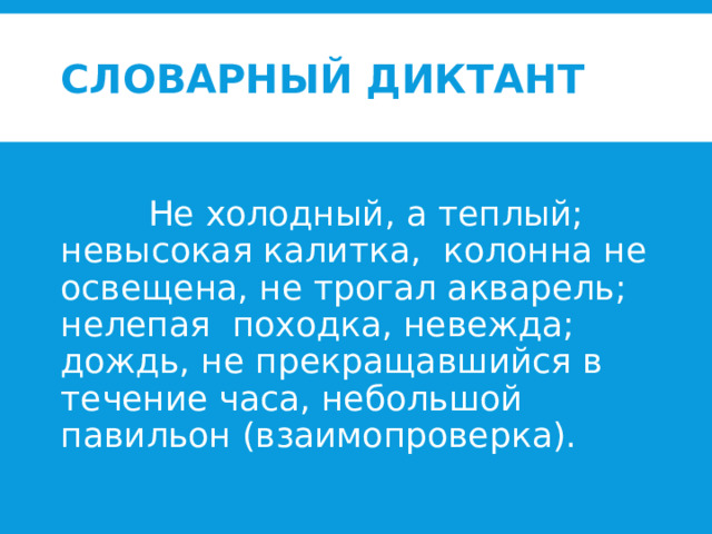 Словарный диктант   Не холодный, а теплый; невысокая калитка, колонна не освещена, не трогал акварель; нелепая походка, невежда; дождь, не прекращавшийся в течение часа, небольшой павильон (взаимопроверка). 