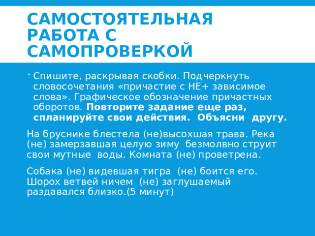 Самостоятельная работа с самопроверкой Спишите, раскрывая скобки. Подчеркнуть словосочетания «причастие с НЕ+ зависимое слова». Графическое обозначение причастных оборотов. Повторите задание еще раз, спланируйте свои действия. Объясни другу. На бруснике блестела (не)высохшая трава. Река (не) замерзавшая целую зиму безмолвно струит свои мутные воды. Комната (не) проветрена. Собака (не) видевшая тигра (не) боится его. Шорох ветвей ничем (не) заглушаемый раздавался близко.(5 минут) 