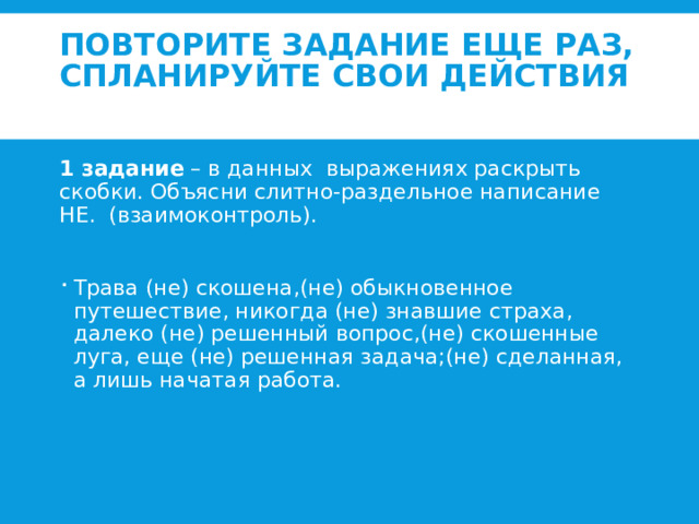 Повторите задание еще раз, спланируйте свои действия   1 задание – в данных выражениях раскрыть скобки. Объясни слитно-раздельное написание НЕ. (взаимоконтроль).   Трава (не) скошена,(не) обыкновенное путешествие, никогда (не) знавшие страха, далеко (не) решенный вопрос,(не) скошенные луга, еще (не) решенная задача;(не) сделанная, а лишь начатая работа. 