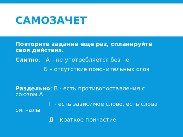 Самозачет  Повторите задание еще раз, спланируйте свои действия. Слитно : А – не употребляется без не  Б – отсутствие пояснительных слов Раздельно : В - есть противопоставления с союзом А  Г - есть зависимое слово, есть слова сигналы  Д – краткое причастие 