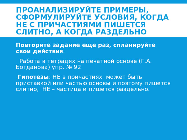 Проанализируйте примеры, сформулируйте условия, когда НЕ с причастиями пишется слитно, а когда раздельно Повторите задание еще раз, спланируйте свои действия .  Работа в тетрадях на печатной основе (Г.А. Богданова) упр. № 92  Гипотезы : НЕ в причастиях может быть приставкой или частью основы и поэтому пишется слитно, НЕ – частица и пишется раздельно.   