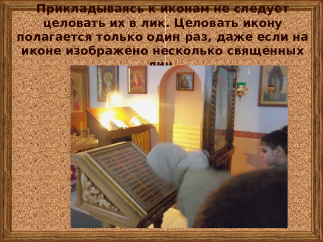 Прикладываясь к иконам не следует целовать их в лик. Целовать икону полагается только один раз, даже если на иконе изображено несколько священных лиц. 