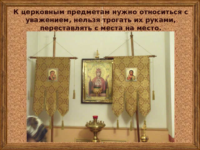 К церковным предметам нужно относиться с уважением, нельзя трогать их руками, переставлять с места на место. 