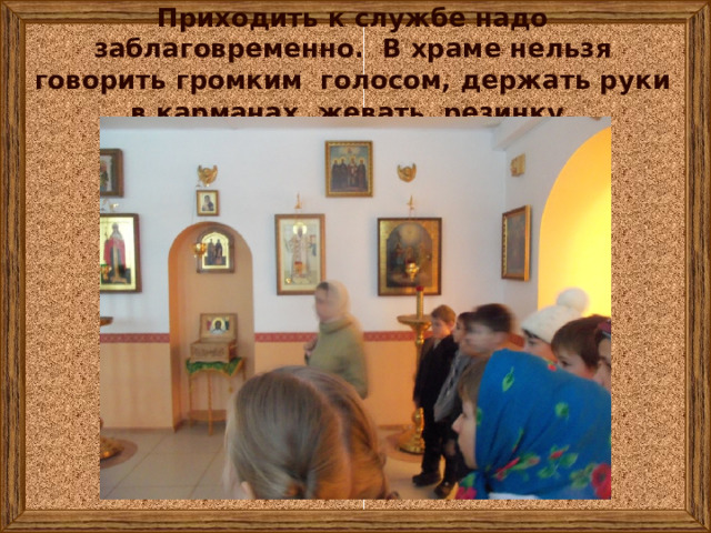 Приходить к службе надо заблаговременно. В храме нельзя говорить громким голосом, держать руки в карманах, жевать резинку . 