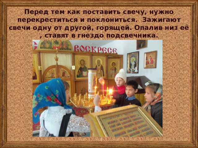 Перед тем как поставить свечу, нужно перекреститься и поклониться. Зажигают свечи одну от другой, горящей. Опалив низ её , ставят в гнездо подсвечника. 