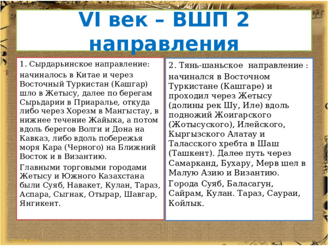 VI век – ВШП 2 направления Сырдарьинское направление: начиналось в Китае и через Восточный Туркистан (Кашгар) шло в Жетысу, далее по берегам Сырьдарии в Приаралье, откуда либо через Хорезм в Мангыстау, в нижнее течение Жайыка, а потом вдоль бе­регов Волги и Дона на Кавказ, либо вдоль побережья моря Кара (Черного) на Ближний Восток и в Византию. Главными торговыми городами Жетысу и Южного Казах­стана были Суяб, Навакет, Кулан, Тараз, Аспара, Сыгнак, Отырар, Шавгар, Янгикент. 2. Тянь-шаньское направление : начинался в Восточном Туркистане (Кашга­ре) и проходил через Жетысу (долины рек Шу, Иле) вдоль подножий Жоигарского (Жотысуского), Илейского, Кыргыз­ского Алатау и Таласского хребта в Шаш (Ташкент). Далее путь через Самарканд, Бухару, Мерв шел в Малую Азию и Византию. Города Суяб, Баласагун, Сайрам, Кулан. Тараз, Саураи, Койлык. 
