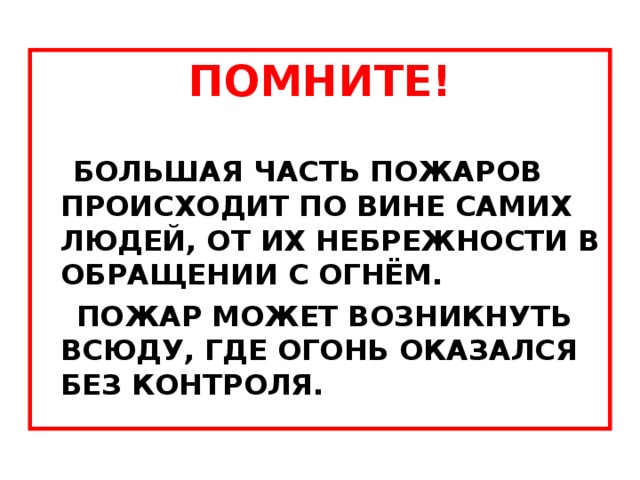 ПОМНИТЕ! БОЛЬШАЯ ЧАСТЬ ПОЖАРОВ ПРОИСХОДИТ ПО ВИНЕ САМИХ ЛЮДЕЙ, ОТ ИХ НЕБРЕЖНОСТИ В ОБРАЩЕНИИ С ОГНЁМ.  ПОЖАР МОЖЕТ ВОЗНИКНУТЬ ВСЮДУ, ГДЕ ОГОНЬ ОКАЗАЛСЯ БЕЗ КОНТРОЛЯ. 